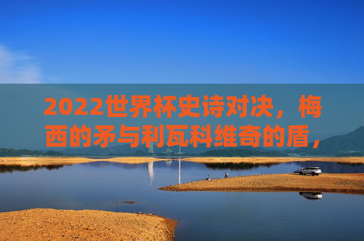 2022世界杯史诗对决，梅西的矛与利瓦科维奇的盾，阿根廷3-1克罗地亚晋级决赛，2022世界杯，梅西矛刺利瓦科维奇盾，阿根廷3-1克罗地亚晋级决赛