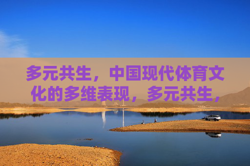 多元共生,中国现代体育文化的多维表现,多元共生,中国现代体育文化的多维呈现 多元共生,中国现代体育文化的多维表现,多元共生,中国现代体育文化的多维呈现