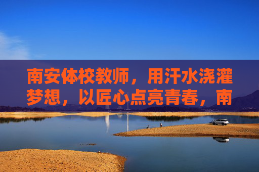 南安体校教师，用汗水浇灌梦想，以匠心点亮青春，南安体校教师，汗水筑梦匠心育青春