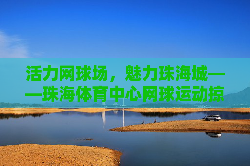 活力网球场,魅力珠海城——珠海体育中心网球运动掠影,活力网球绘魅力珠海 活力网球场,魅力珠海城——珠海体育中心网球运动掠影,活力网球绘魅力珠海