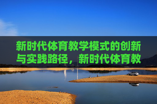 新时代体育教学模式的创新与实践路径,新时代体育教学模式创新与实践路径 新时代体育教学模式的创新与实践路径,新时代体育教学模式创新与实践路径