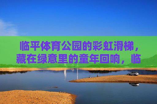 临平体育公园的彩虹滑梯,藏在绿意里的童年回响,临平体育公园彩虹滑梯,绿意里的童年回响 临平体育公园的彩虹滑梯,藏在绿意里的童年回响,临平体育公园彩虹滑梯,绿意里的童年回响
