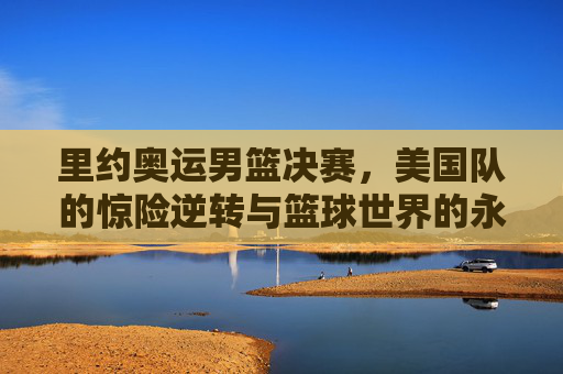里约奥运男篮决赛，美国队的惊险逆转与篮球世界的永恒瞬间，里约奥运男篮决赛，美国队惊险逆转，铸就永恒瞬间