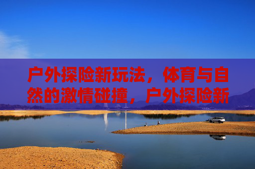 户外探险新玩法，体育与自然的激情碰撞，户外探险新玩法，体育与自然的激情碰撞