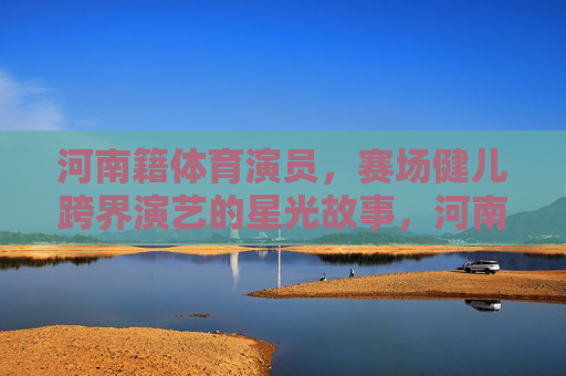 河南籍体育演员,赛场健儿跨界演艺的星光故事,河南健儿跨界演艺,赛场到星光的闪耀故事 河南籍体育演员,赛场健儿跨界演艺的星光故事,河南健儿跨界演艺,赛场到星光的闪耀故事