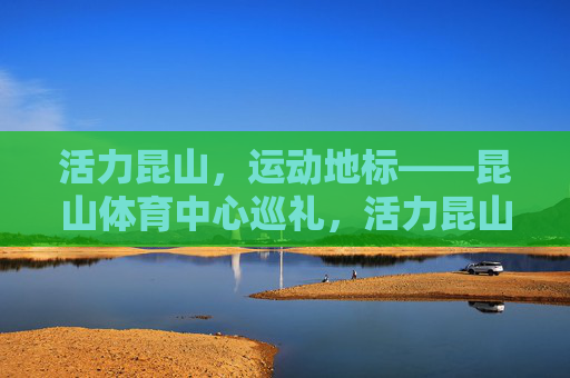 活力昆山,运动地标——昆山体育中心巡礼,活力昆山运动地标,昆山体育中心巡礼 活力昆山,运动地标——昆山体育中心巡礼,活力昆山运动地标,昆山体育中心巡礼