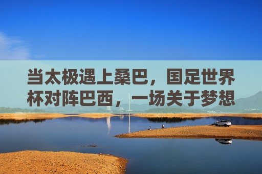 当太极遇上桑巴，国足世界杯对阵巴西，一场关于梦想与现实的足球寓言，当太极遇上桑巴，国足世界杯的梦想与现实寓言