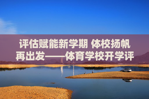 评估赋能新学期 体校扬帆再出发——体育学校开学评估工作全面展开,评估赋能新学期 体校扬帆再出发 评估赋能新学期 体校扬帆再出发——体育学校开学评估工作全面展开,评估赋能新学期 体校扬帆再出发