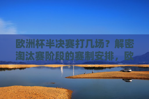 欧洲杯半决赛打几场？解密淘汰赛阶段的赛制安排，欧洲杯半决赛打几场？解密淘汰赛赛制安排