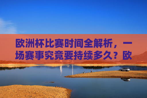 欧洲杯比赛时间全解析，一场赛事究竟要持续多久？欧洲杯比赛时间全解析，一场赛事持续多久？