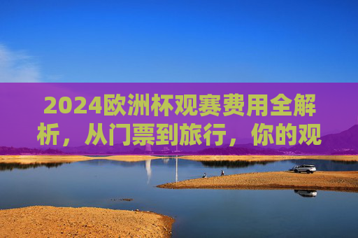 2024欧洲杯观赛费用全解析，从门票到旅行，你的观赛预算要多少？2024欧洲杯观赛预算全解析，从门票到旅行，你的花费要多少？