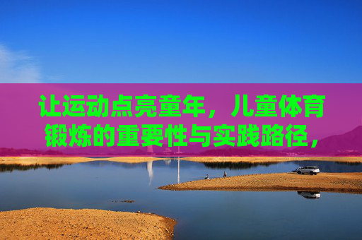 让运动点亮童年,儿童体育锻炼的重要性与实践路径,让运动点亮童年,儿童体育锻炼的重要性与实践路径 让运动点亮童年,儿童体育锻炼的重要性与实践路径,让运动点亮童年,儿童体育锻炼的重要性与实践路径