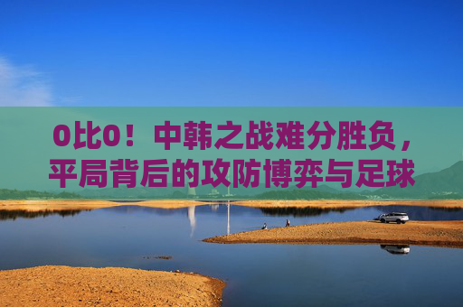 0比0!中韩之战难分胜负,平局背后的攻防博弈与足球思考,中韩战0-0平,攻防博弈背后的足球思考 0比0!中韩之战难分胜负,平局背后的攻防博弈与足球思考,中韩战0-0平,攻防博弈背后的足球思考
