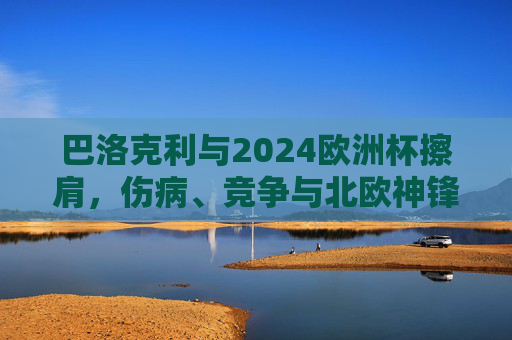 巴洛克利与2024欧洲杯擦肩，伤病、竞争与北欧神锋的遗憾转身，北欧神锋巴洛克利因伤病竞争憾别2024欧洲杯