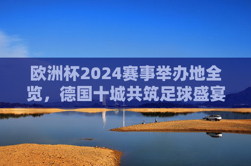 欧洲杯2024赛事举办地全览，德国十城共筑足球盛宴，欧洲杯2024，德国十城共筑足球盛宴
