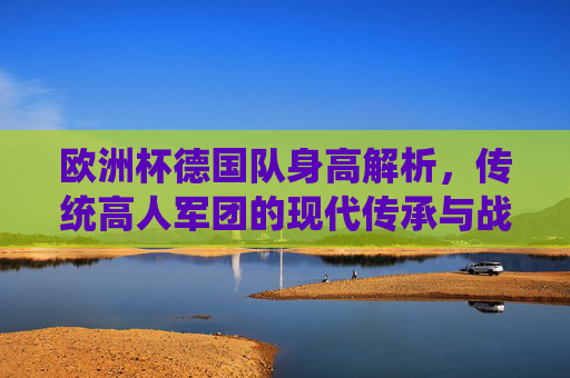 欧洲杯德国队身高解析,传统高人军团的现代传承与战术适配,欧洲杯德国队,高人军团的传承与战术适配 欧洲杯德国队身高解析,传统高人军团的现代传承与战术适配,欧洲杯德国队,高人军团的传承与战术适配