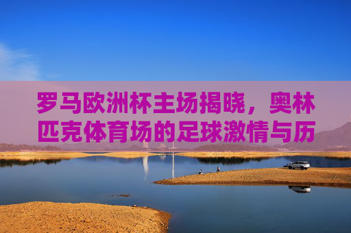 罗马欧洲杯主场揭晓,奥林匹克体育场的足球激情与历史回响,罗马欧洲杯主场揭晓,奥林匹克体育场的足球激情与历史回响 罗马欧洲杯主场揭晓,奥林匹克体育场的足球激情与历史回响,罗马欧洲杯主场揭晓,奥林匹克体育场的足球激情与历史回响