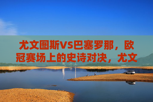 尤文图斯VS巴塞罗那，欧冠赛场上的史诗对决，尤文图斯VS巴塞罗那，欧冠史诗对决