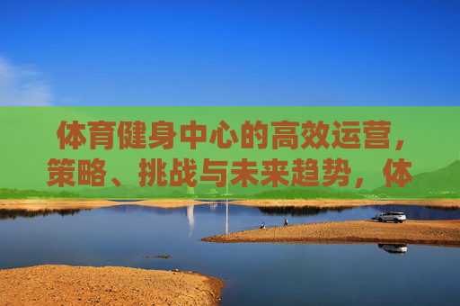 体育健身中心的高效运营,策略、挑战与未来趋势,体育健身中心高效运营,策略、挑战与未来趋势 体育健身中心的高效运营,策略、挑战与未来趋势,体育健身中心高效运营,策略、挑战与未来趋势