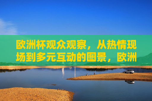 欧洲杯观众观察,从热情现场到多元互动的图景,欧洲杯观众图景,热情现场与多元互动 欧洲杯观众观察,从热情现场到多元互动的图景,欧洲杯观众图景,热情现场与多元互动