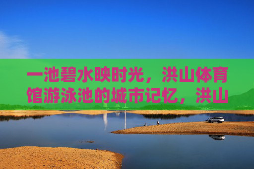 一池碧水映时光,洪山体育馆游泳池的城市记忆,洪山体育馆游泳池,碧水映时光的城市记忆 一池碧水映时光,洪山体育馆游泳池的城市记忆,洪山体育馆游泳池,碧水映时光的城市记忆