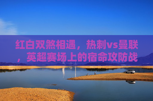 红白双煞相遇,热刺vs曼联,英超赛场上的宿命攻防战,红白双煞宿命攻防战,热刺vs曼联 红白双煞相遇,热刺vs曼联,英超赛场上的宿命攻防战,红白双煞宿命攻防战,热刺vs曼联