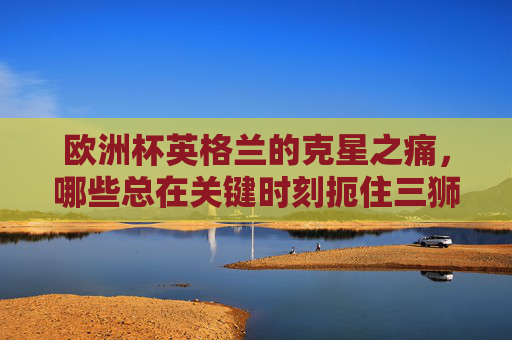 欧洲杯英格兰的克星之痛,哪些总在关键时刻扼住三狮的咽喉?欧洲杯英格兰的克星之痛,关键时刻扼住三狮咽喉的对手 欧洲杯英格兰的克星之痛,哪些总在关键时刻扼住三狮的咽喉?欧洲杯英格兰的克星之痛,关键时刻扼住三狮咽喉的对手