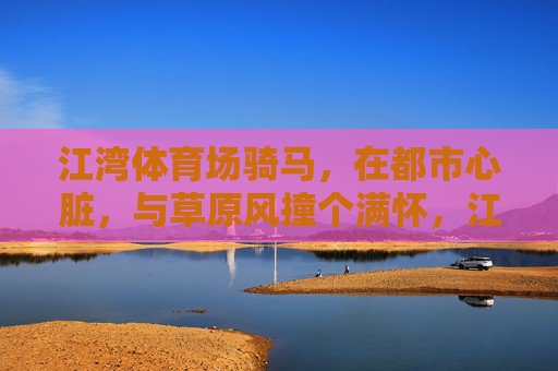 江湾体育场骑马，在都市心脏，与草原风撞个满怀，江湾骑马，都市心脏的草原风撞满怀