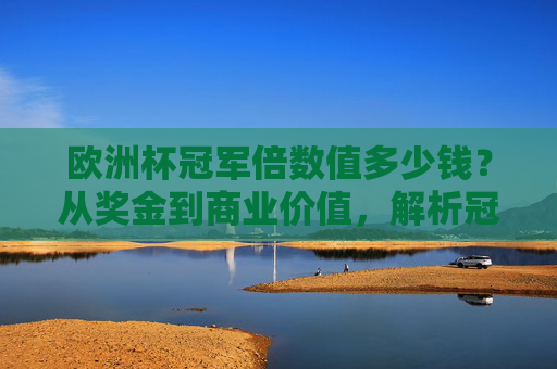 欧洲杯冠军倍数值多少钱？从奖金到商业价值，解析冠军背后的经济账，欧洲杯冠军经济账，奖金与商业价值解析