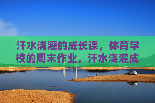 汗水浇灌的成长课,体育学校的周末作业,汗水浇灌成长课,体育学校的周末答卷 汗水浇灌的成长课,体育学校的周末作业,汗水浇灌成长课,体育学校的周末答卷