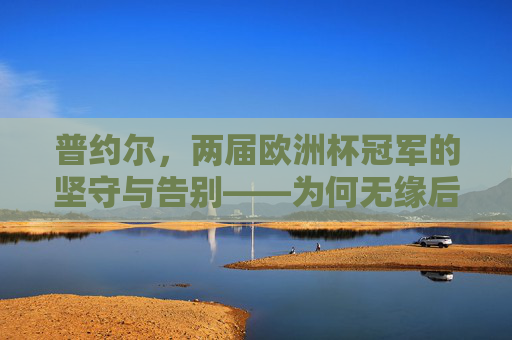 普约尔,两届欧洲杯冠军的坚守与告别——为何无缘后续大赛?普约尔,两届欧洲杯冠军的坚守与告别,无缘后续大赛? 普约尔,两届欧洲杯冠军的坚守与告别——为何无缘后续大赛?普约尔,两届欧洲杯冠军的坚守与告别,无缘后续大赛?