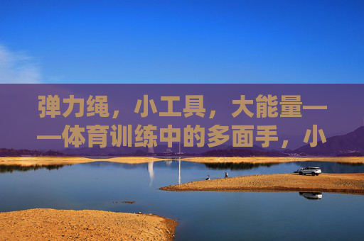 弹力绳，小工具，大能量——体育训练中的多面手，小工具大能量，弹力绳，体育训练多面手
