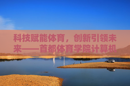 科技赋能体育，创新引领未来——首都体育学院计算机学科的探索与实践，科技赋能体育 创新引领未来——首都体育学院计算机学科探索实践