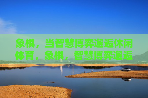象棋,当智慧博弈邂逅休闲体育,象棋,智慧博弈邂逅休闲体育 象棋,当智慧博弈邂逅休闲体育,象棋,智慧博弈邂逅休闲体育