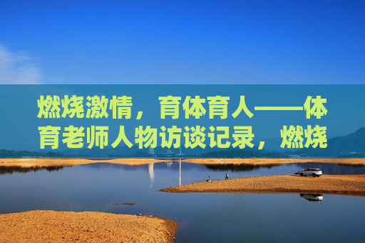 燃烧激情,育体育人——体育老师人物访谈记录,燃烧激情,育体育人——体育老师人物访谈 燃烧激情,育体育人——体育老师人物访谈记录,燃烧激情,育体育人——体育老师人物访谈