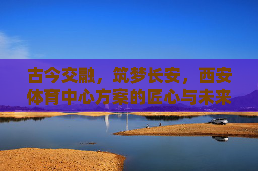 古今交融,筑梦长安,西安体育中心方案的匠心与未来,西安体育中心,筑梦长安古今交融,匠心擘画未来 古今交融,筑梦长安,西安体育中心方案的匠心与未来,西安体育中心,筑梦长安古今交融,匠心擘画未来