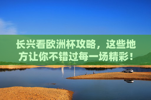 长兴看欧洲杯攻略，这些地方让你不错过每一场精彩！长兴看欧洲杯攻略，不错过每一场精彩！