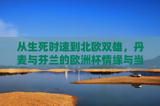 从生死时速到北欧双雄,丹麦与芬兰的欧洲杯情缘与当下,从生死时速到北欧双雄,丹麦与芬兰的欧洲杯情缘与当下 从生死时速到北欧双雄,丹麦与芬兰的欧洲杯情缘与当下,从生死时速到北欧双雄,丹麦与芬兰的欧洲杯情缘与当下