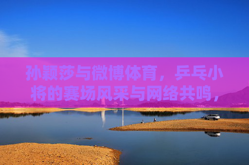 孙颖莎与微博体育,乒乓小将的赛场风采与网络共鸣,孙颖莎与微博体育,乒乓小将赛场风采引网络共鸣 孙颖莎与微博体育,乒乓小将的赛场风采与网络共鸣,孙颖莎与微博体育,乒乓小将赛场风采引网络共鸣