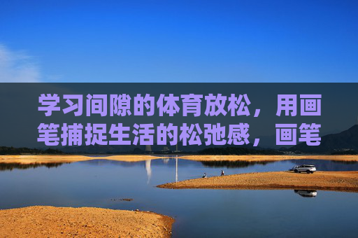 学习间隙的体育放松,用画笔捕捉生活的松弛感,画笔与运动间隙,定格生活的松弛 学习间隙的体育放松,用画笔捕捉生活的松弛感,画笔与运动间隙,定格生活的松弛
