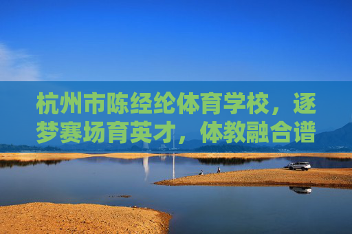杭州市陈经纶体育学校,逐梦赛场育英才,体教融合谱新篇,杭州市陈经纶体育学校,逐梦赛场育英才 体教融合谱新篇 杭州市陈经纶体育学校,逐梦赛场育英才,体教融合谱新篇,杭州市陈经纶体育学校,逐梦赛场育英才 体教融合谱新篇