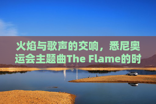 火焰与歌声的交响，悉尼奥运会主题曲The Flame的时代回响，火焰与歌声的交响，The Flame的时代回响