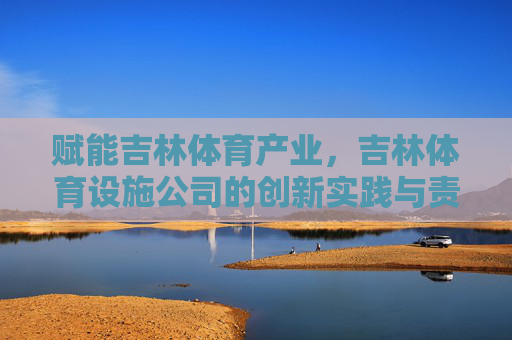 赋能吉林体育产业,吉林体育设施公司的创新实践与责任担当,吉林体育设施公司,创新实践与责任担当赋能体育产业 赋能吉林体育产业,吉林体育设施公司的创新实践与责任担当,吉林体育设施公司,创新实践与责任担当赋能体育产业