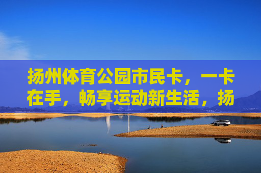 扬州体育公园市民卡，一卡在手，畅享运动新生活，扬州体育公园市民卡，一卡畅享运动新生活