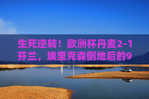 生死逆转!欧洲杯丹麦2-1芬兰,埃里克森倒地后的90分钟奇迹,生死逆转!埃里克森倒地后,丹麦90分钟奇迹逆转芬兰 生死逆转!欧洲杯丹麦2-1芬兰,埃里克森倒地后的90分钟奇迹,生死逆转!埃里克森倒地后,丹麦90分钟奇迹逆转芬兰