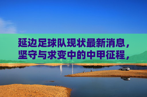 延边足球队现状最新消息,坚守与求变中的中甲征程,延边队现状,坚守与求变的中甲征程 延边足球队现状最新消息,坚守与求变中的中甲征程,延边队现状,坚守与求变的中甲征程