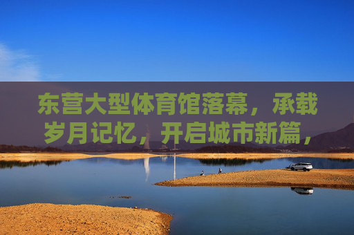 东营大型体育馆落幕,承载岁月记忆,开启城市新篇,东营大型体育馆,落幕承载记忆,启幕城市新篇 东营大型体育馆落幕,承载岁月记忆,开启城市新篇,东营大型体育馆,落幕承载记忆,启幕城市新篇