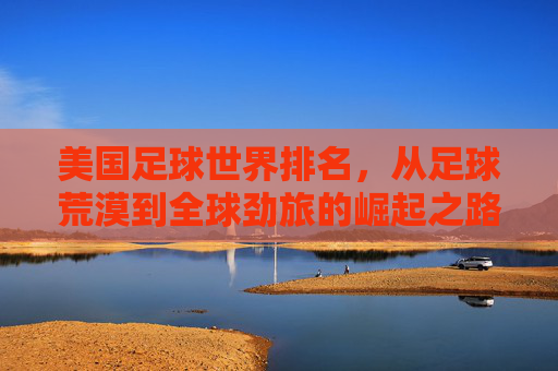 美国足球世界排名,从足球荒漠到全球劲旅的崛起之路,美国足球,从足球荒漠到全球劲旅的崛起之路 美国足球世界排名,从足球荒漠到全球劲旅的崛起之路,美国足球,从足球荒漠到全球劲旅的崛起之路