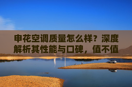申花空调质量怎么样？深度解析其性能与口碑，值不值得买？申花空调质量与性能口碑深度解析，值不值得买？