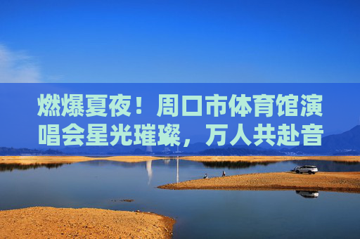 燃爆夏夜！周口市体育馆演唱会星光璀璨，万人共赴音乐盛宴，燃爆夏夜！周口市体育馆星光演唱会，万人共赴音乐盛宴